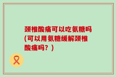 颈椎酸痛可以吃氨糖吗(可以用氨糖缓解颈椎酸痛吗？)