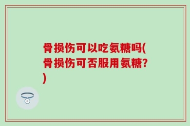 骨损伤可以吃氨糖吗(骨损伤可否服用氨糖？)