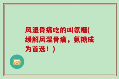 风湿骨痛吃的叫氨糖(缓解风湿骨痛，氨糖成为首选！)