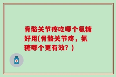 骨骼关节疼吃哪个氨糖好用(骨骼关节疼，氨糖哪个更有效？)