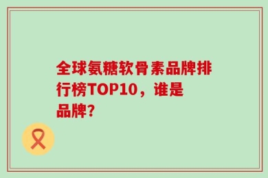 全球氨糖软骨素品牌排行榜TOP10，谁是品牌？