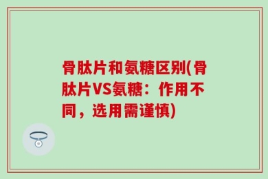 骨肽片和氨糖区别(骨肽片VS氨糖：作用不同，选用需谨慎)
