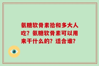 氨糖软骨素拾和多大人吃？氨糖软骨素可以用来干什么的？适合谁？