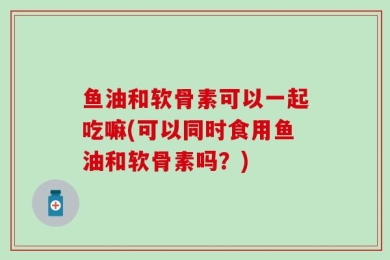 鱼油和软骨素可以一起吃嘛(可以同时食用鱼油和软骨素吗？)