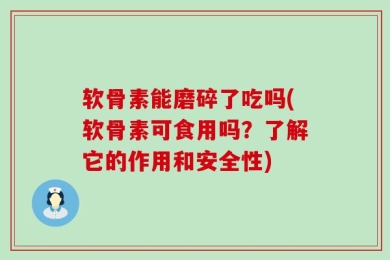 软骨素能磨碎了吃吗(软骨素可食用吗？了解它的作用和安全性)