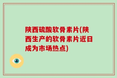 陕西硫酸软骨素片(陕西生产的软骨素片近日成为市场热点)