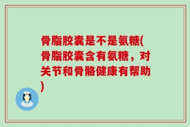 骨脂胶囊是不是氨糖(骨脂胶囊含有氨糖，对关节和骨骼健康有帮助)