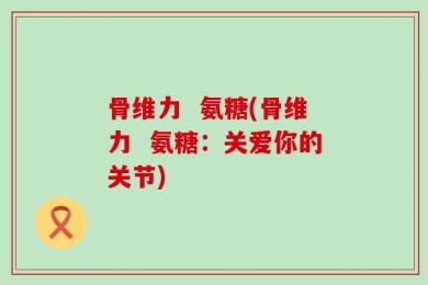 骨维力  氨糖(骨维力  氨糖：关爱你的关节)