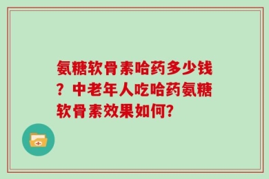 氨糖软骨素哈药多少钱？中老年人吃哈药氨糖软骨素效果如何？