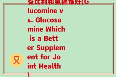 谷比利和氨糖谁好(Glucomine vs. Glucosamine Which is a Better Supplement for Joint Health)