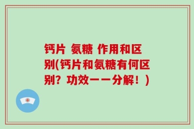 钙片 氨糖 作用和区别(钙片和氨糖有何区别？功效一一分解！)