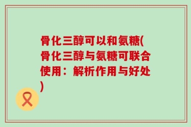 骨化三醇可以和氨糖(骨化三醇与氨糖可联合使用：解析作用与好处)