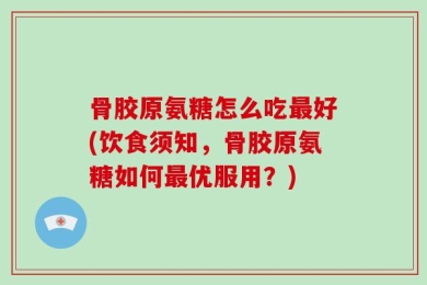 骨胶原氨糖怎么吃最好(饮食须知，骨胶原氨糖如何最优服用？)