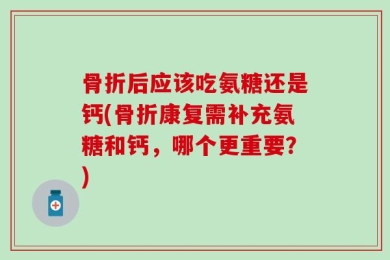 骨折后应该吃氨糖还是钙(骨折康复需补充氨糖和钙，哪个更重要？)