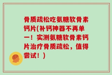 骨质疏松吃氨糖软骨素钙片(补钙神器不再单一！实测氨糖软骨素钙片治疗骨质疏松，值得尝试！)