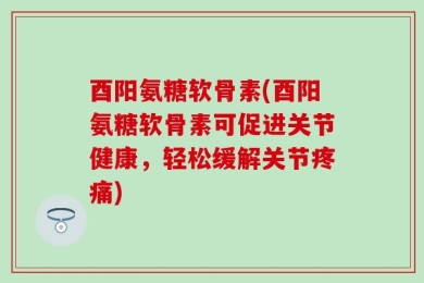 酉阳氨糖软骨素(酉阳氨糖软骨素可促进关节健康，轻松缓解关节疼痛)