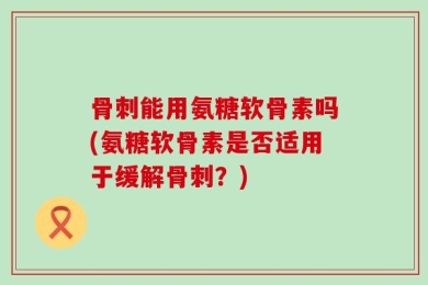 骨刺能用氨糖软骨素吗(氨糖软骨素是否适用于缓解骨刺？)