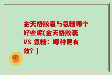 金天格胶囊与氨糖哪个好些呢(金天格胶囊 VS 氨糖：哪种更有效？)