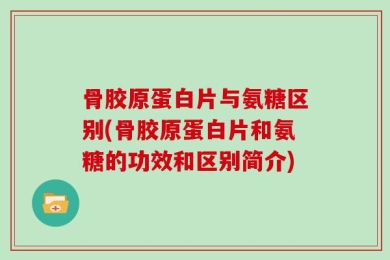 骨胶原蛋白片与氨糖区别(骨胶原蛋白片和氨糖的功效和区别简介)