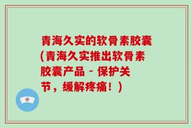 青海久实的软骨素胶囊(青海久实推出软骨素胶囊产品 - 保护关节，缓解疼痛！)