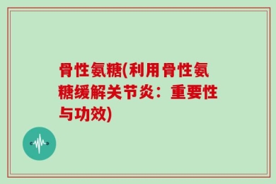 骨性氨糖(利用骨性氨糖缓解关节炎：重要性与功效)
