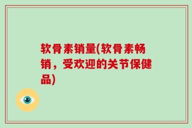 软骨素销量(软骨素畅销，受欢迎的关节保健品)