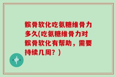 髌骨软化吃氨糖维骨力多久(吃氨糖维骨力对髌骨软化有帮助，需要持续几周？)