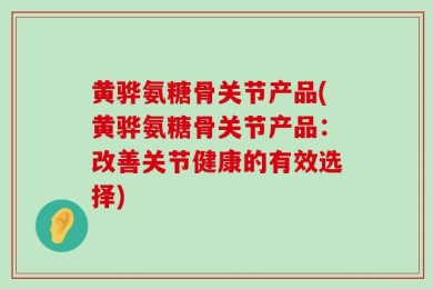 黄骅氨糖骨关节产品(黄骅氨糖骨关节产品：改善关节健康的有效选择)