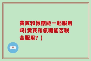 黄芪和氨糖能一起服用吗(黄芪和氨糖能否联合服用？)