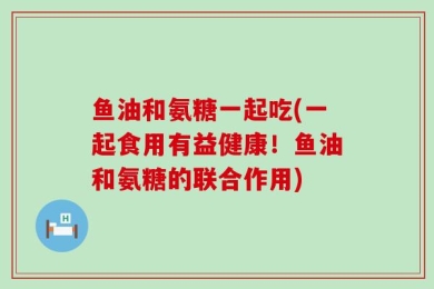 鱼油和氨糖一起吃(一起食用有益健康！鱼油和氨糖的联合作用)