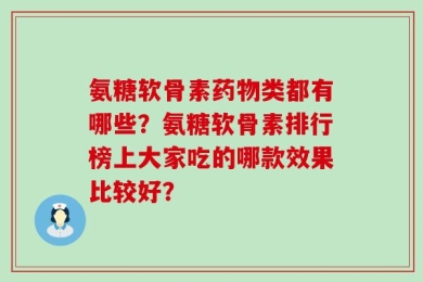 氨糖软骨素药物类都有哪些？氨糖软骨素排行榜上大家吃的哪款效果比较好？