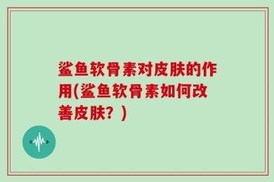 鲨鱼软骨素对皮肤的作用(鲨鱼软骨素如何改善皮肤？)