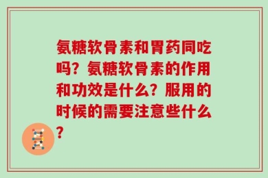 氨糖软骨素和胃药同吃吗？氨糖软骨素的作用和功效是什么？服用的时候的需要注意些什么？