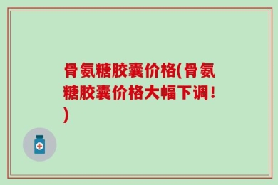 骨氨糖胶囊价格(骨氨糖胶囊价格大幅下调！)