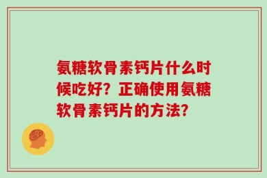氨糖软骨素钙片什么时候吃好？正确使用氨糖软骨素钙片的方法？