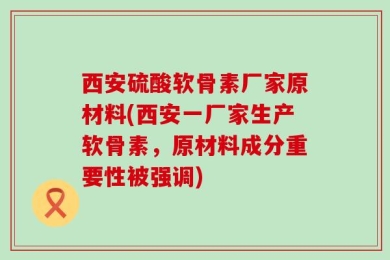 西安硫酸软骨素厂家原材料(西安一厂家生产软骨素，原材料成分重要性被强调)