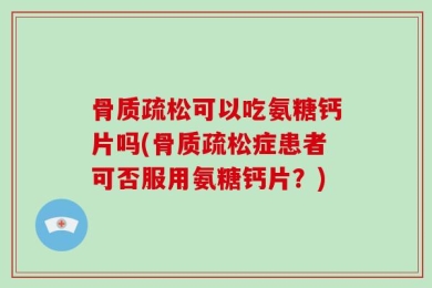 骨质疏松可以吃氨糖钙片吗(骨质疏松症患者可否服用氨糖钙片？)