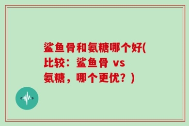 鲨鱼骨和氨糖哪个好(比较：鲨鱼骨 vs 氨糖，哪个更优？)