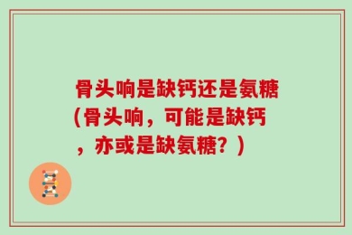 骨头响是缺钙还是氨糖(骨头响，可能是缺钙，亦或是缺氨糖？)