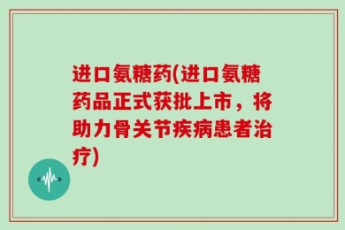 进口氨糖药(进口氨糖药品正式获批上市，将助力骨关节疾病患者治疗)