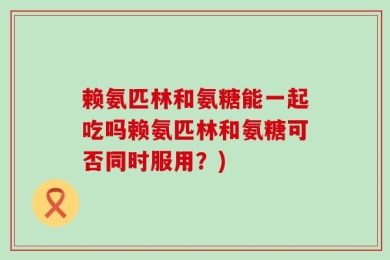 赖氨匹林和氨糖能一起吃吗赖氨匹林和氨糖可否同时服用？)