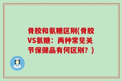 骨胶和氨糖区别(骨胶VS氨糖：两种常见关节保健品有何区别？)