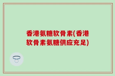 香港氨糖软骨素(香港软骨素氨糖供应充足)