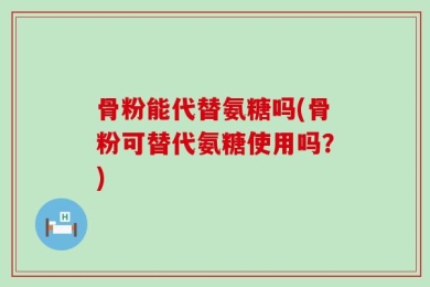 骨粉能代替氨糖吗(骨粉可替代氨糖使用吗？)