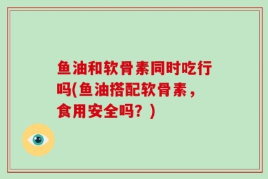 鱼油和软骨素同时吃行吗(鱼油搭配软骨素，食用安全吗？)
