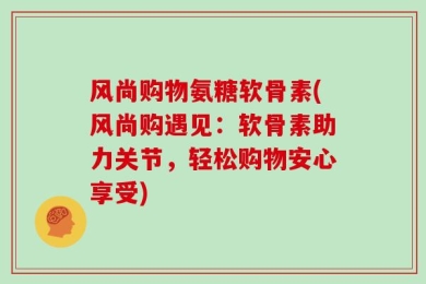 风尚购物氨糖软骨素(风尚购遇见：软骨素助力关节，轻松购物安心享受)