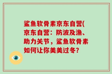 鲨鱼软骨素京东自营(京东自营：防波及渔、助力关节，鲨鱼软骨素如何让你美美过冬？
