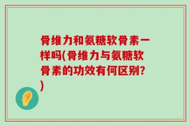 骨维力和氨糖软骨素一样吗(骨维力与氨糖软骨素的功效有何区别？)