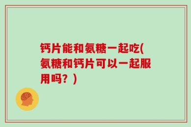 钙片能和氨糖一起吃(氨糖和钙片可以一起服用吗？)