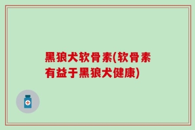 黑狼犬软骨素(软骨素有益于黑狼犬健康)
